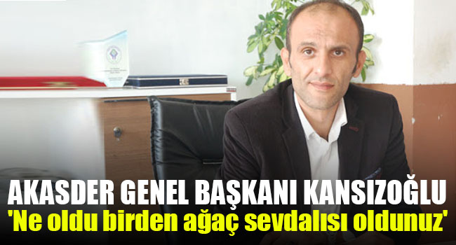 AKASDER Genel Başkanı Kansızoğlu: ‘Ne oldu birden ağaç sevdalısı oldunuz’