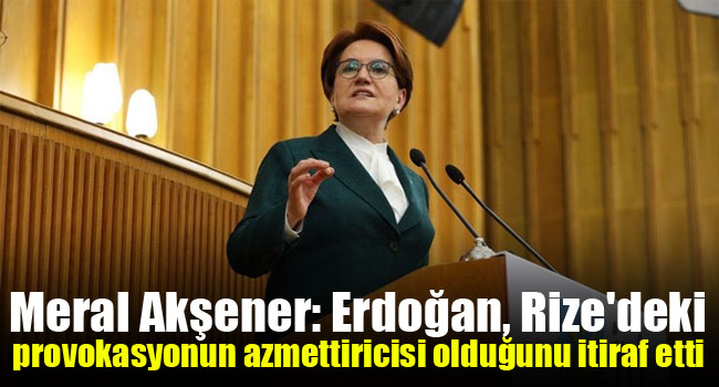 Akşener: Erdoğan, Rize’deki provokasyonun azmettiricisi olduğunu itiraf etti