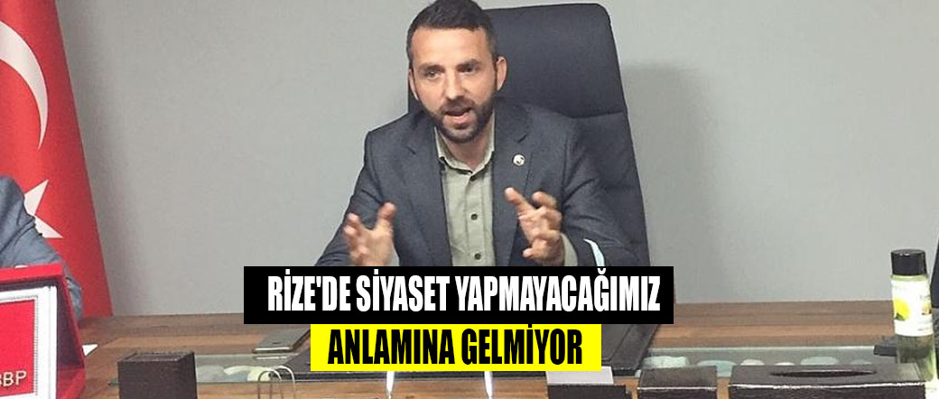 RİZE’DE SİYASET YAPMAYACAĞIMIZ ANLAMINA GELMİYOR